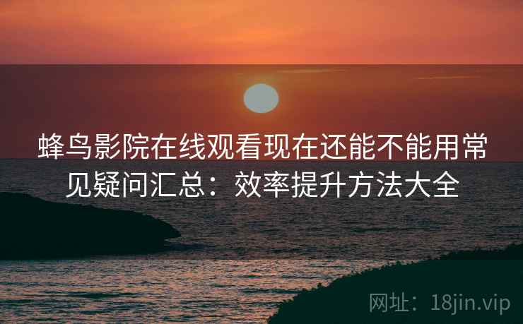 蜂鸟影院在线观看现在还能不能用常见疑问汇总：效率提升方法大全