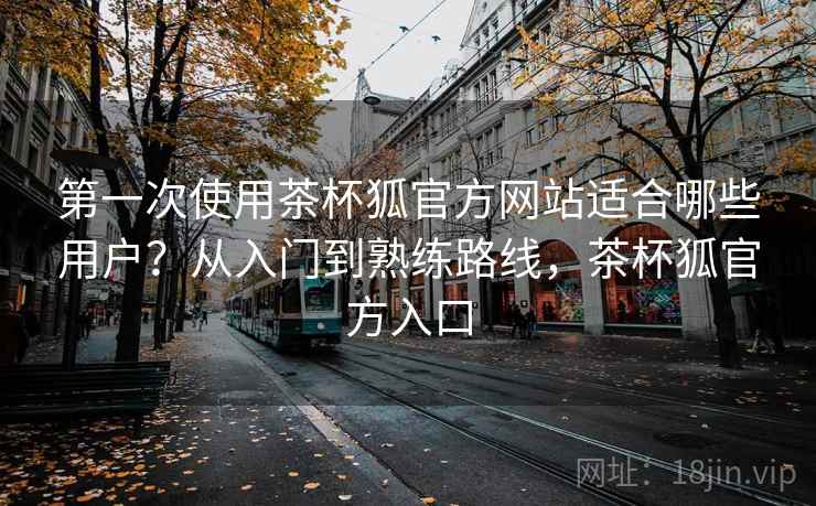 第一次使用茶杯狐官方网站适合哪些用户?从入门到熟练路线,茶杯狐官方入口 第一次使用茶杯狐官方网站适合哪些用户?从入门到熟练路线,茶杯狐官方入口