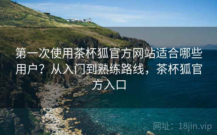 第一次使用茶杯狐官方网站适合哪些用户?从入门到熟练路线,茶杯狐官方入口 第一次使用茶杯狐官方网站适合哪些用户?从入门到熟练路线,茶杯狐官方入口