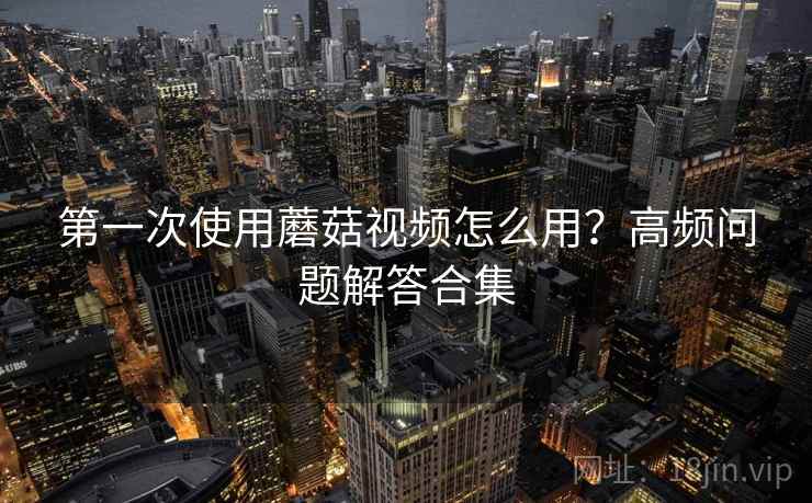 第一次使用蘑菇视频怎么用?高频问题解答合集 第一次使用蘑菇视频怎么用?高频问题解答合集