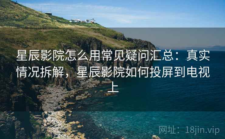 星辰影院怎么用常见疑问汇总:真实情况拆解,星辰影院如何投屏到电视上 星辰影院怎么用常见疑问汇总:真实情况拆解,星辰影院如何投屏到电视上