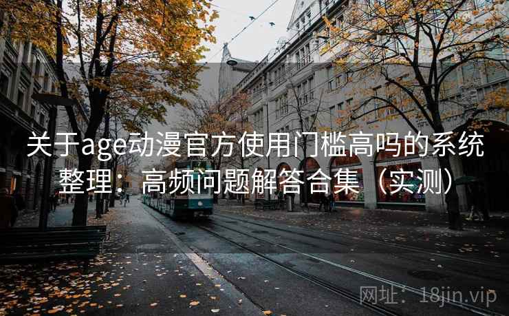 关于age动漫官方使用门槛高吗的系统整理:高频问题解答合集(实测) 关于age动漫官方使用门槛高吗的系统整理:高频问题解答合集(实测)