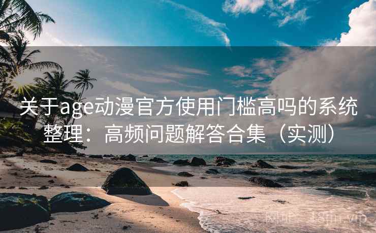 关于age动漫官方使用门槛高吗的系统整理:高频问题解答合集(实测) 关于age动漫官方使用门槛高吗的系统整理:高频问题解答合集(实测)