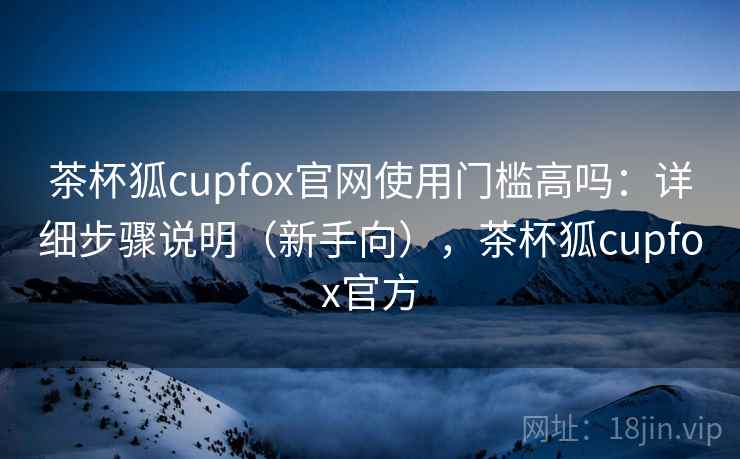 茶杯狐cupfox官网使用门槛高吗:详细步骤说明(新手向),茶杯狐cupfox官方 茶杯狐cupfox官网使用门槛高吗:详细步骤说明(新手向),茶杯狐cupfox官方