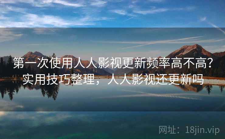 第一次使用人人影视更新频率高不高?实用技巧整理,人人影视还更新吗 第一次使用人人影视更新频率高不高?实用技巧整理,人人影视还更新吗
